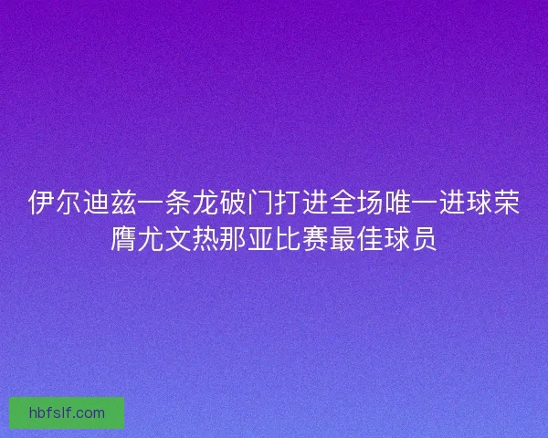 伊尔迪兹一条龙破门打进全场唯一进球荣膺尤文热那亚比赛最佳球员