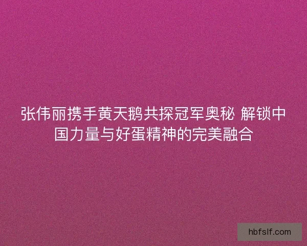 张伟丽携手黄天鹅共探冠军奥秘 解锁中国力量与好蛋精神的完美融合
