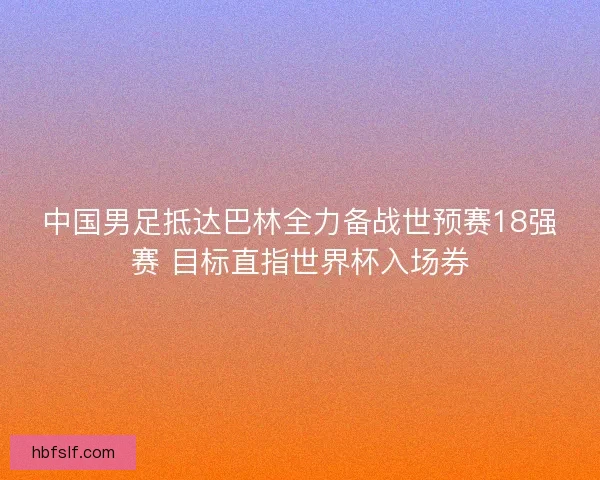 中国男足抵达巴林全力备战世预赛18强赛 目标直指世界杯入场券