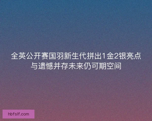 全英公开赛国羽新生代拼出1金2银亮点与遗憾并存未来仍可期空间
