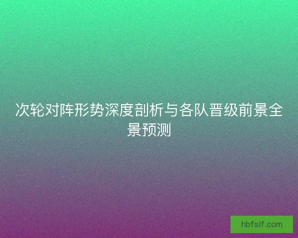 次轮对阵形势深度剖析与各队晋级前景全景预测