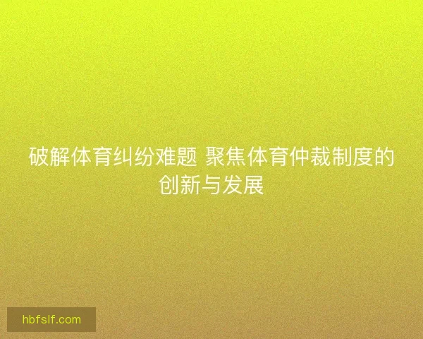 破解体育纠纷难题 聚焦体育仲裁制度的创新与发展