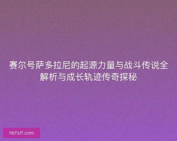赛尔号萨多拉尼的起源力量与战斗传说全解析与成长轨迹传奇探秘